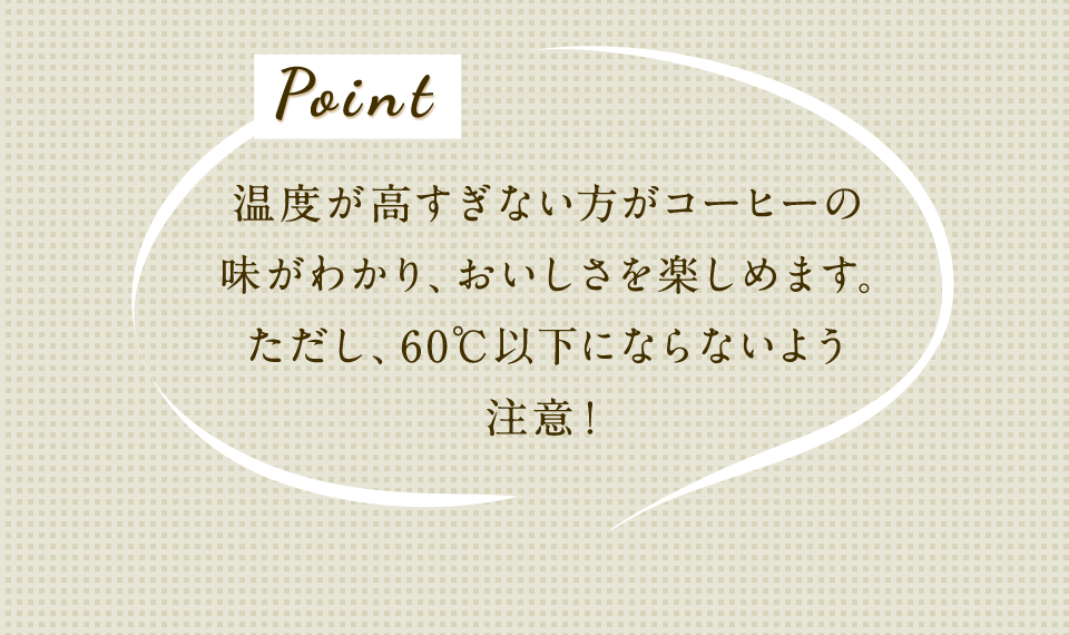Point 温度が高すぎない方が珈琲の味がわかり、おいしさを楽しめます。ただし、60℃以下にならないよう注意!