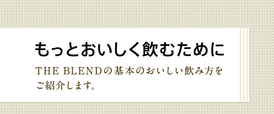 もっとおいしく飲むために THE BLENDの基本のおいしい飲み方をご紹介します。