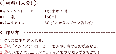 材料（1人分）●インスタントコーヒー１ｇ（小さじ1杯）
●牛乳160ml●バニラアイス30ｇ（大きなスプーン約１杯）- 作り方1.グラスに牛乳を入れる。2.①に「インスタントコーヒー」を入れ、溶けるまで混ぜる。3.②に氷を入れ、上にバニラアイスをのせたらできあがり！