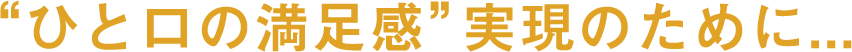 “ひと口の満足感”実現のために...