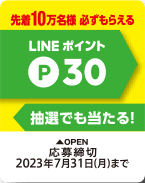 先着10万名様 必ずもらえる LINE ポイント P30 抽選でも当たる! OPEN 応募締切 2023年7月31日(月)まで