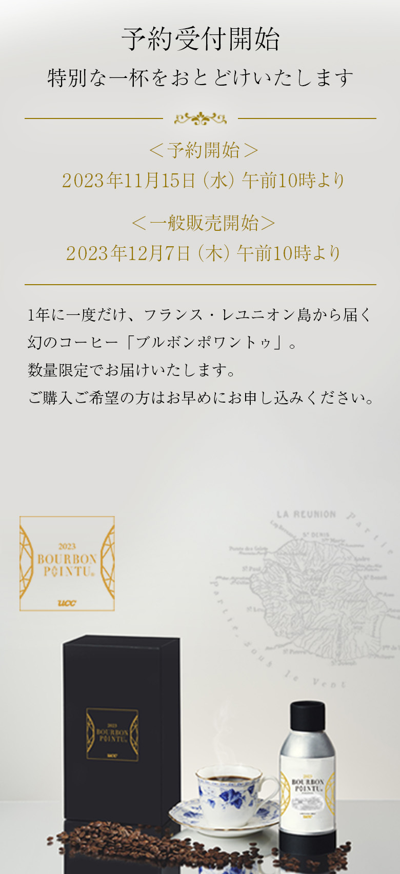 予約受付開始 特別な一杯をおとどけいたします <予約開始>2023年11月15(金)午前10時より <一般販売開始>2023年12月7日(木)午前10時より 1年に1度だけ、フランス・レユニオン島から届く幻のコーヒー「ブルボンポワントゥ」。数量限定でお届けいたします。ご購入ご希望の方はお早めにお申し込みください。