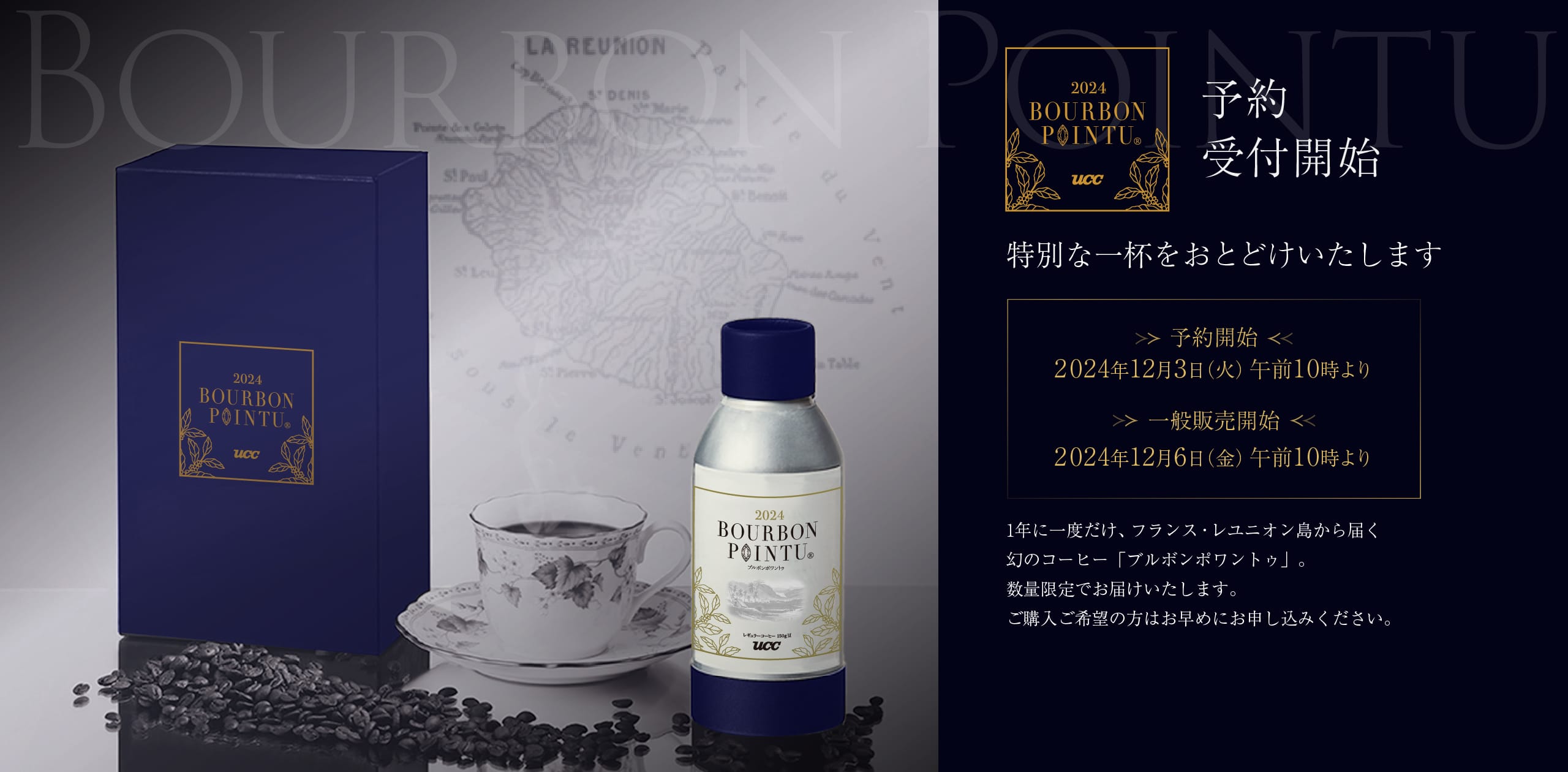 予約受付開始 特別な一杯をおとどけいたします ＜予約開始＞2024年12月3日（火）午前10時より ＜一般販売開始＞2024年12月6日（金）午前10時より 1年に1度だけ、フランス・レユニオン島から届く幻のコーヒー「ブルボンポワントゥ」。数量限定でお届けいたします。ご購入ご希望の方はお早めにお申し込みください。