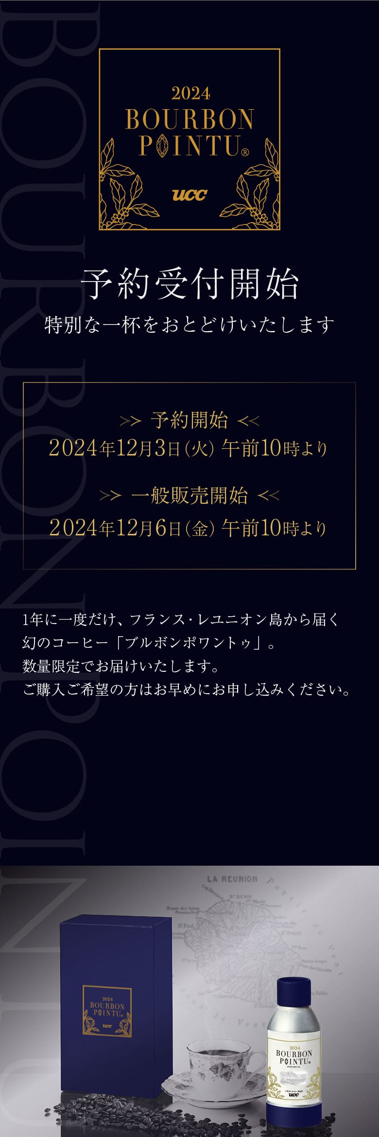 予約受付開始 特別な一杯をおとどけいたします ＜予約開始＞2024年12月3日（火）午前10時より ＜一般販売開始＞2024年12月6日（金）午前10時より 1年に1度だけ、フランス・レユニオン島から届く幻のコーヒー「ブルボンポワントゥ」。数量限定でお届けいたします。ご購入ご希望の方はお早めにお申し込みください。