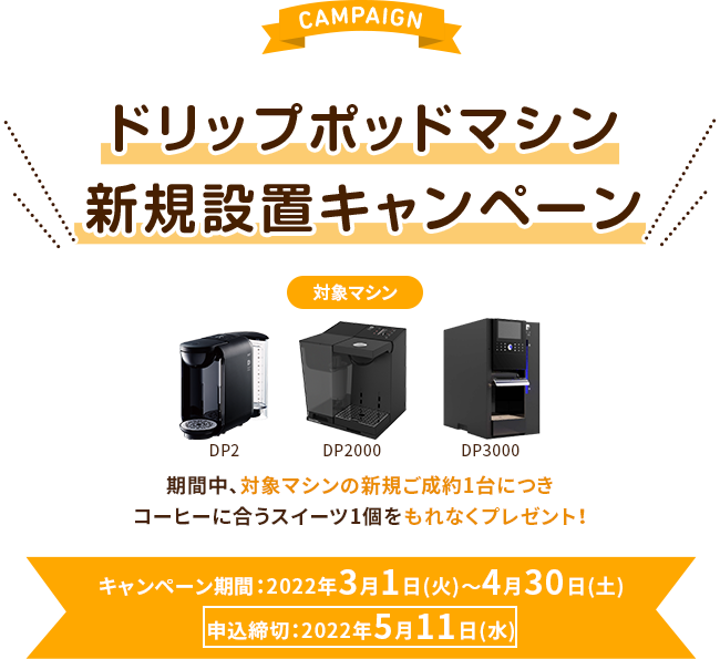 CAMPAIGN ドリップポッドマシン新規設置キャンペーン：対象マシン DP2、DP2000、DP3000 期間中、対象マシンの新規ご成約1台につきコーヒーに合うスイーツ1個をもれなくプレゼント！ キャンペーン期間：2022年3月1日(火)～4月30日(土)申込締切：2022年5月11日(水)