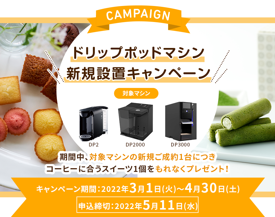 CAMPAIGN ドリップポッドマシン新規設置キャンペーン：対象マシン DP2、DP2000、DP3000 期間中、対象マシンの新規ご成約1台につきコーヒーに合うスイーツ1個をもれなくプレゼント！ キャンペーン期間：2022年3月1日(火)～4月30日(土)申込締切：2022年5月11日(水)