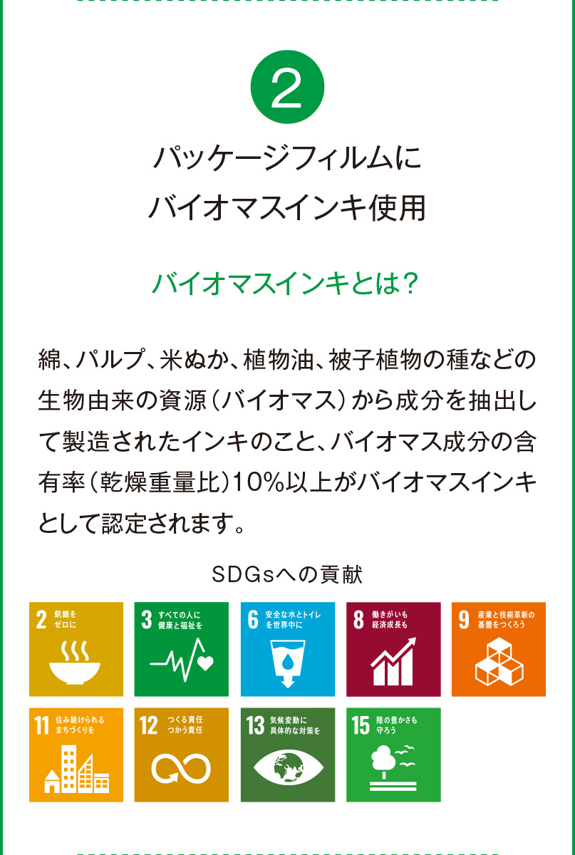 2 パッケージフィルムに
		バイオマスインキ使用 バイオマスインキとは？ 綿、パルプ、米ぬか、植物油、被子植物の種などの生物由来の資源（バイオマス）から成分を抽出して製造されたインキのこと、バイオマス成分の含有率（乾燥重量比）10％以上がバイオマスインキとして認定されます。