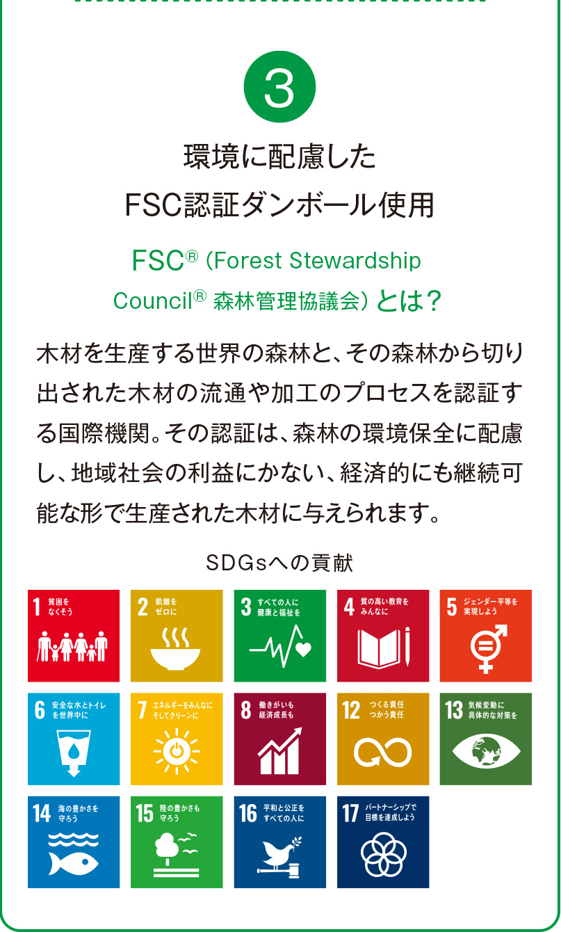 3 環境に配慮したFSC認証ダンボール使用 FSC®（Forest StewardshipCouncil®  森林管理協議会）とは？ 木材を生産する世界の森林と、その森林から切り出された木材の流通や加工のプロセスを認証する国際機関。その認証は、森林の環境保全に配慮し、地域社会の利益にかない、経済的にも継続可能な形で生産された木材に与えられます。