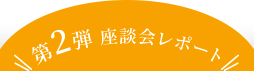 第2弾 座談会レポート