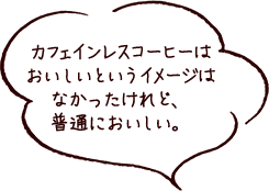 カフェインレスコーヒーはおいしいというイメージはなかったけれど、普通においしい。