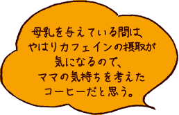 母乳を与えている間は、やはりカフェインの摂取が気になるので、ママの気持ちを考えたコーヒーだと思う。