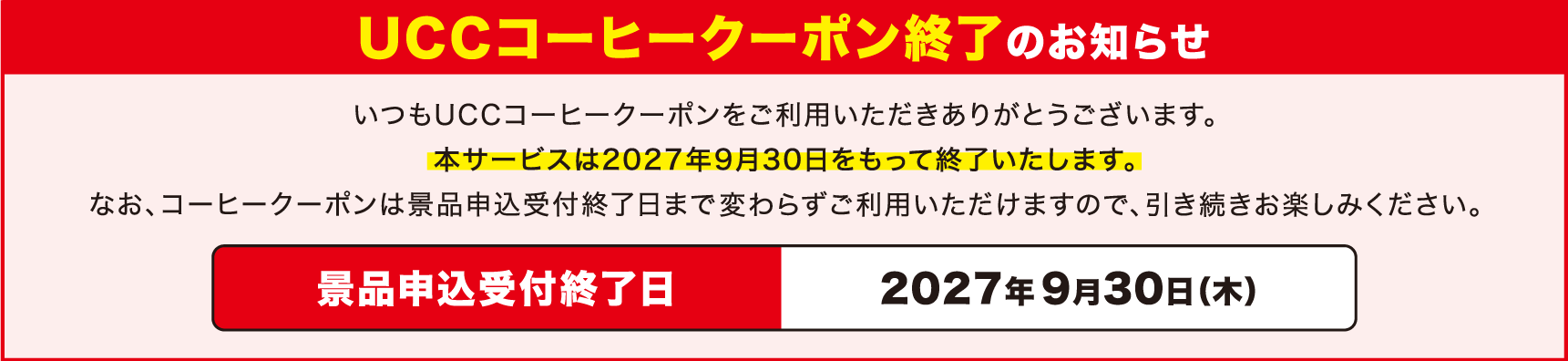 UCCコーヒークーポン終了のお知らせ いつもUCCコーヒークーポンをご利用いただきありがとうございます。本サービスは2027年9月30日をもって終了いたします。なお、コーヒークーポンは景品申込受付終了日まで変わらずご利用いただけますので、引き続きお楽しみください。 景品申込受付終了日 2027年 9月30日（木）