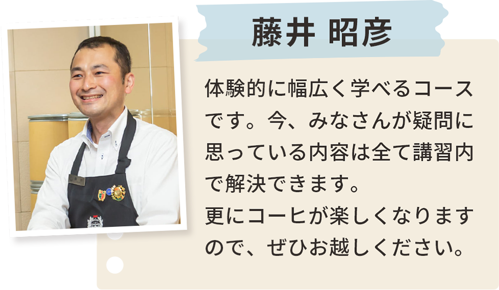 藤井 昭彦 体験的に幅広く学べるコースです。今、みなさんが疑問に思っている内容は全て講習内で解決できます。更にコーヒが楽しくなりますので、ぜひお越しください。