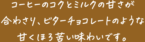 コーヒーのコクとミルクの甘さが合わさり、ビターチョコレートのような甘くほろ苦い味わいです。