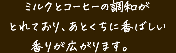 ミルクとコーヒーの調和がとれており、あとくちに香ばしい香りが広がります。