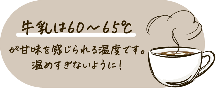 牛乳は60〜65℃ が甘味を感じられる温度です。温めすぎないように！