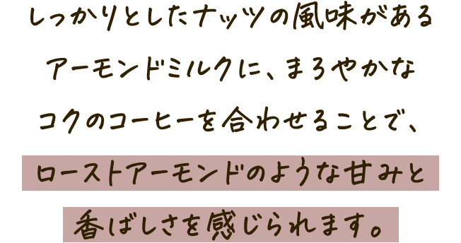 しっかりとしたナッツの風味があるアーモンドミルクに、まろやかなコクのコーヒーを合わせることで、ローストアーモンドのような甘みと香ばしさを感じられます。