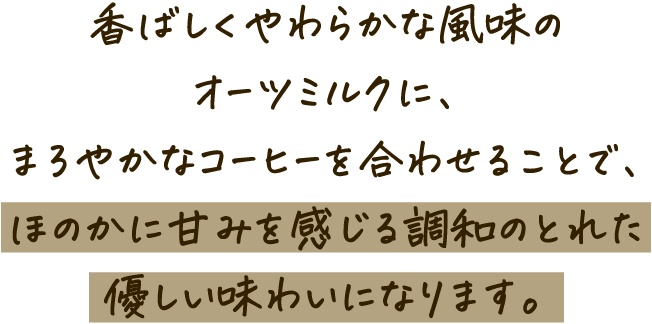 香ばしくやわらかな風味のオーツミルクに、まろやかなコーヒーを合わせることで、ほのかに甘みを感じる調和のとれた優しい味わいになります。