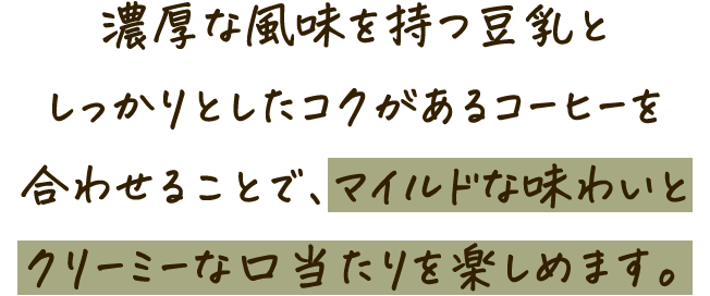 濃厚な風味を持つ豆乳としっかりとしたコクがあるコーヒーを合わせることで、マイルドな味わいとクリーミーな口当たりを楽しめます。