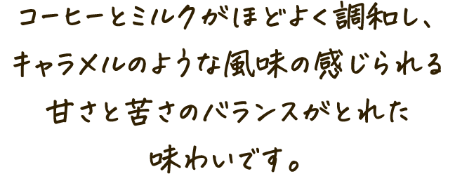 コーヒーとミルクがほどよく調和し、キャラメルのような風味の感じられる甘さと苦さのバランスがとれた味わいです。