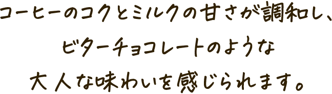 コーヒーのコクとミルクの甘さが調和し、ビターチョコレートのような大人な味わいを感じられます。