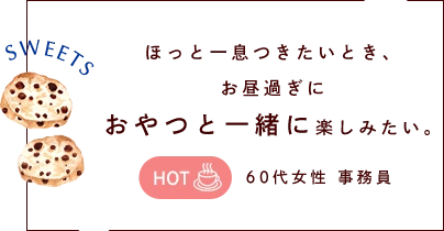 ほっと一息つきたいとき、 お昼過ぎに おやつと一緒に楽しみたい。