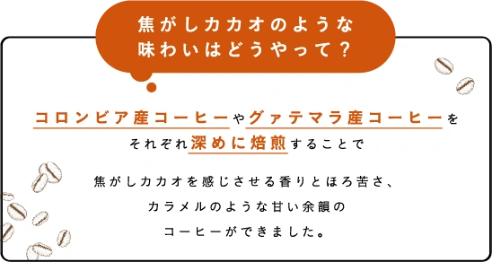 焦がしカカオのような味わいはどうやって？コロンビア産コーヒーやグァテマラ産コーヒーを複数の焙煎度で炒り分けることで焦がしカカオを感じさせる香りとほろ苦さ、カラメルのような甘い余韻のコーヒーができました。