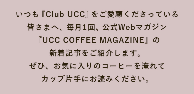 いつも『Club UCC』をご愛顧くださっている皆さまへ、毎月1回、公式Webマガジン『UCC COFFEE MAGAZINE』の新着記事をご紹介します。ぜひ、お気に入りのコーヒーを淹れてカップ片手にお読みください。