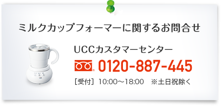 ミルクカップフォーマーに関するお問合せ UCCカスタマーセンター 0120-887-445 [受付]10:00～18:00 ※土日祝除く