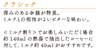 深みのある余韻が特徴。ミルクとの相性がよいビターな味わい。＜ミルク割り＞でお楽しみいただく場合　約140mlの熱湯で抽出したコーヒーに対して、ミルク約40mlがおすすめです。