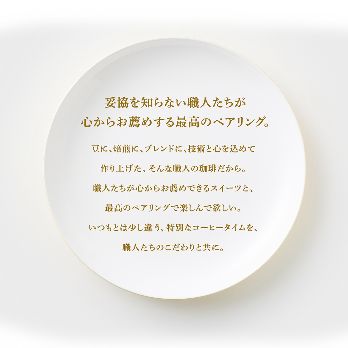 妥協を知らない職人たちが心からお薦めする最高のペアリング。豆に、焙煎に、ブレンドに、技術と心を込めて作り上げた、そんな職人の珈琲だから。職人たちが心からお薦めできるスイーツと、最高のペアリングで楽しんで欲しい。いつもとは少し違う、特別なコーヒータイムを、職人たちのこだわりと共に。