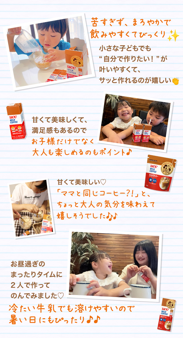 苦すぎず、まろやかで 飲みやすくてびっくり 小さな子どもでも“自分で作りたい！”が叶いやすくて、サッと作れるのが嬉しい 甘くて美味しい♡ 「ママと同じコーヒー？！」と、ちょっと大人の気分を 味わえて嬉しそうでした 甘くて美味しくて、満足感もあるのでお子様だけでなく大人も楽しめるのもポイント♪ お昼過ぎのまったりタイムに2人で作ってのんでみました♡ 冷たい牛乳でも溶けやすいので暑い日にもぴったり♪♪