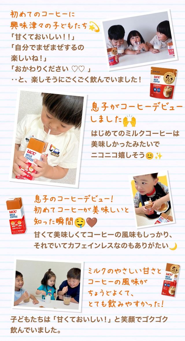 初めてのコーヒーに興味津々の子どもたち 「甘くておいしい！！」「自分でまぜまぜするの楽しいね！」「おかわりください ♡♡ 」‥と、楽しそうにごくごく飲んでいました！ 息子がコーヒーデビューしました はじめてのミルクコーヒーは美味しかったみたいでニコニコ嬉しそう 息子のコーヒーデビュー！初めてコーヒーが美味しいと知った瞬間 甘くて美味しくてコーヒーの風味もしっかり、それでいてカフェインレスなのもありがたい ミルクのやさしい甘さとコーヒーの風味がちょうどよくて、とても飲みやすかった！ 子どもたちは「甘くておいしい！」と笑顔でゴクゴク飲んでいました。