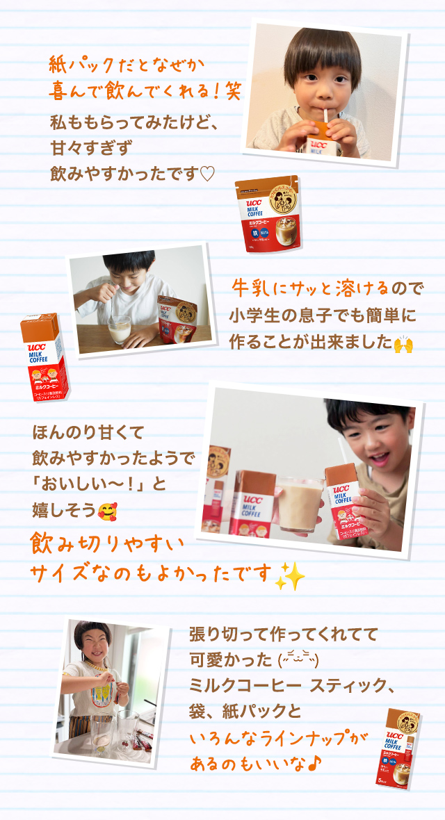 紙パックだとなぜか喜んで飲んでくれる！笑 私ももらってみたけど、甘々すぎず飲みやすかったです♡ 牛乳にサッと溶けるので小学生の息子でも簡単に作ることが出来ました ほんのり甘くて飲みやすかったようで「おいしい〜！」と嬉しそう 飲み切りやすいサイズなのもよかったです 張り切って作ってくれてて可愛かった ミルクコーヒー スティック、袋、紙パックといろんなラインナップがあるのもいいな♪