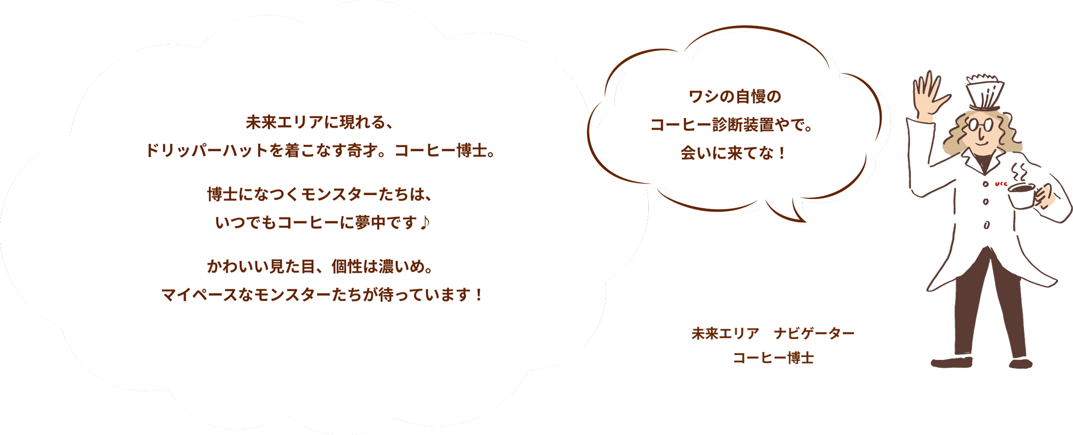 【未来エリア ナビゲーターコーヒー博士】ワシの自慢のコーヒー診断装置やで。会いに来てな！ 未来エリアに現れる、ドリッパーハットを着こなす奇才。コーヒー博士。博士になつくモンスターたちは、いつでもコーヒーに夢中です♪かわいい見た目、個性は濃いめ。マイペースなモンスターたちが待っています！