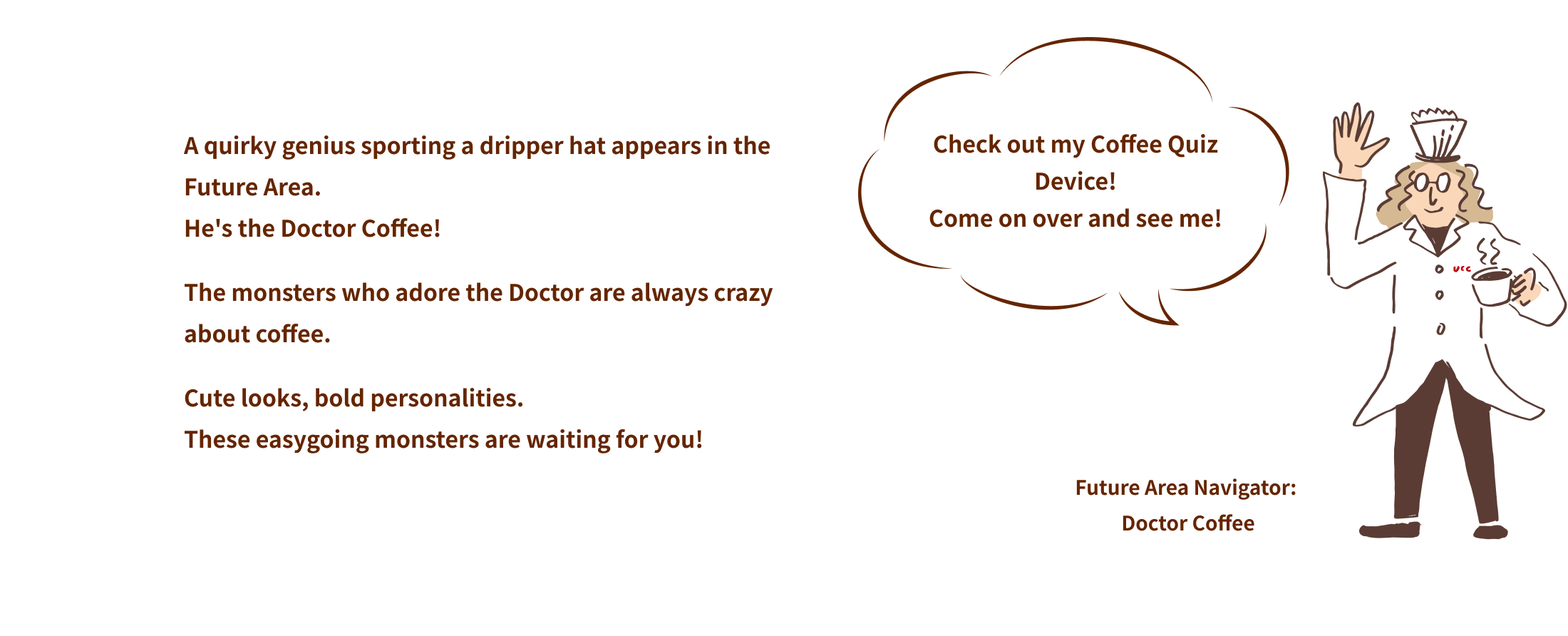 【Future Area Navigator:Doctor Coffee】Check out my Coffee Quiz Device!Come on over and see me! A quirky genius sporting a dripper hat appears in the Future Area.He's the Doctor Coffee!The monsters who adore the Doctor are always crazy about coffee.Cute looks, bold personalities.These easygoing monsters are waiting for you!