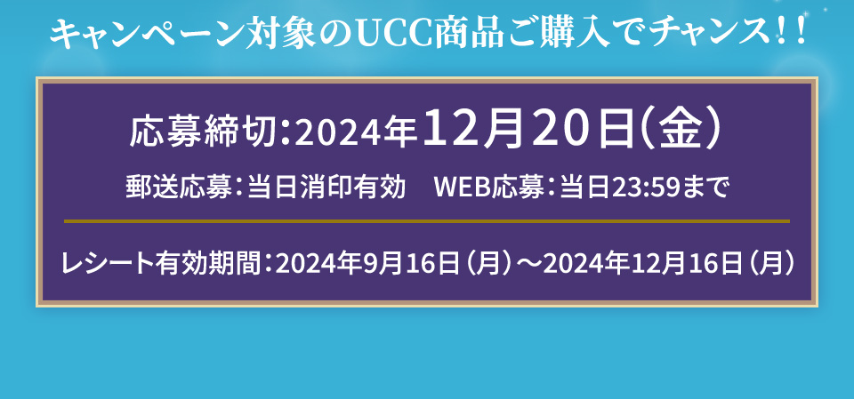 キャンペーン対象のUCC商品ご購入でチャンス!! 応募締切:2024年12月20日(金) 郵送応募:当日消印有効　WEB応募:当日23:59まで レシート有効期間:2024年9月16日(月)〜2024年12月16日(月)