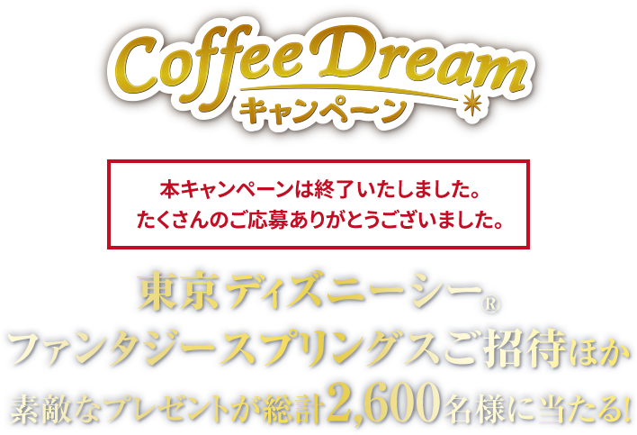 Coffee Dreamキャンペーン 東京ディズニーシー®ファンタジースプリングスご招待ほか素敵なプレゼントが総計2,600名様に当たる! 本キャンペーンは終了いたしました。たくさんのご応募ありがとうございました。