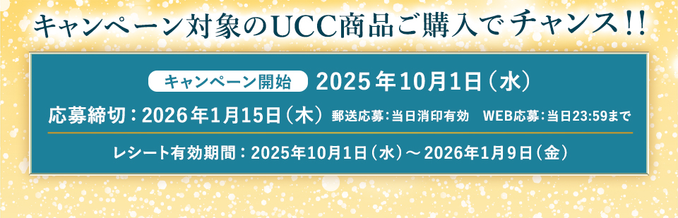 キャンペーン対象のUCC商品ご購入でチャンス!! キャンペーン開始：2025年10月1日(水) 応募締切:2026年1月15日(木) 郵送応募:当日消印有効　WEB応募:当日23:59まで レシート有効期間:2025年10月1日(水)〜2026年1月9日(金)