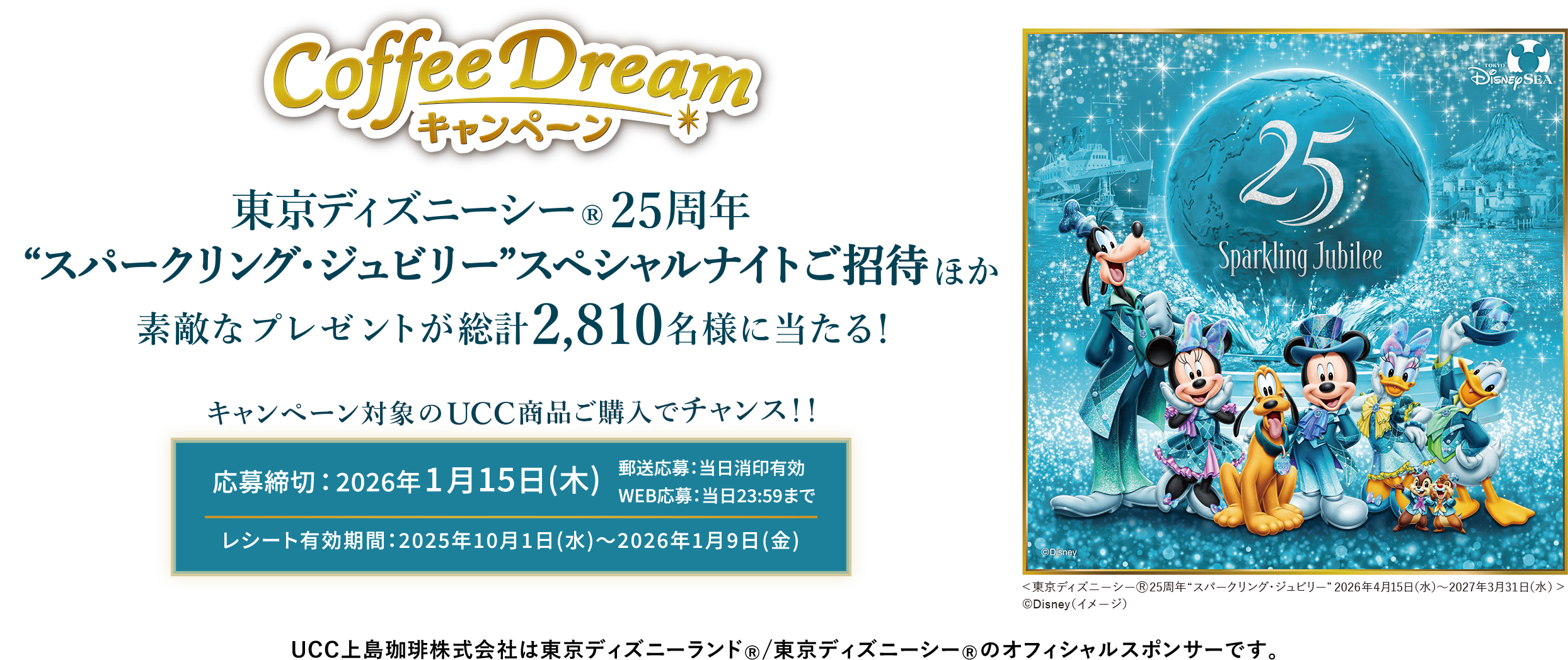 Coffee Dream キャンペーン東京ディズニーシー®25周年 ＜スパークリング・ジュビリー＞スペシャルナイトご招待ほか素敵なプレゼントが総計2,810名様に当たる!キャンペーン対象のUCC商品ご購入でチャンス！！応募締切：2026年1月15日(木) 郵送応募：当日消印有効　WEB応募：当日23:59まで レシート有効期間：2025年10月1日(水)〜2026年1月9日(金) UCC上島珈琲株式会社は東京ディズニーランド®/東京ディズニーシー®のオフィシャルスポンサーです。