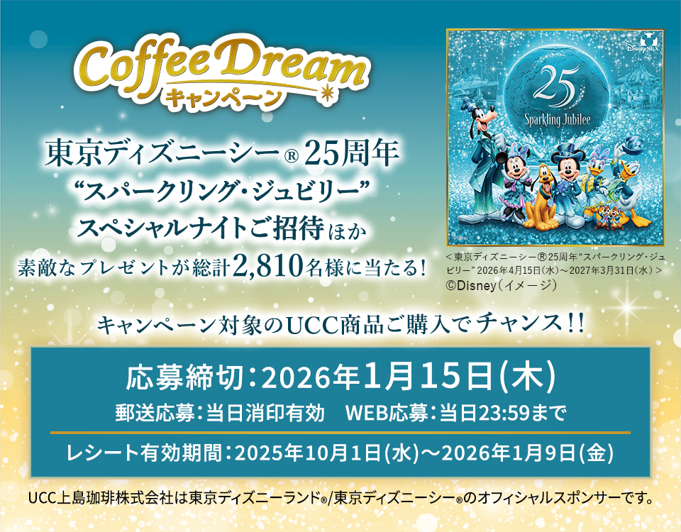 Coffee Dream キャンペーン東京ディズニーシー®25周年 ＜スパークリング・ジュビリー＞スペシャルナイトご招待ほか素敵なプレゼントが総計2,810名様に当たる!キャンペーン対象のUCC商品ご購入でチャンス！！応募締切：2026年1月15日(木) 郵送応募：当日消印有効　WEB応募：当日23:59まで レシート有効期間：2025年10月1日(水)〜2026年1月9日(金) UCC上島珈琲株式会社は東京ディズニーランド®/東京ディズニーシー®のオフィシャルスポンサーです。