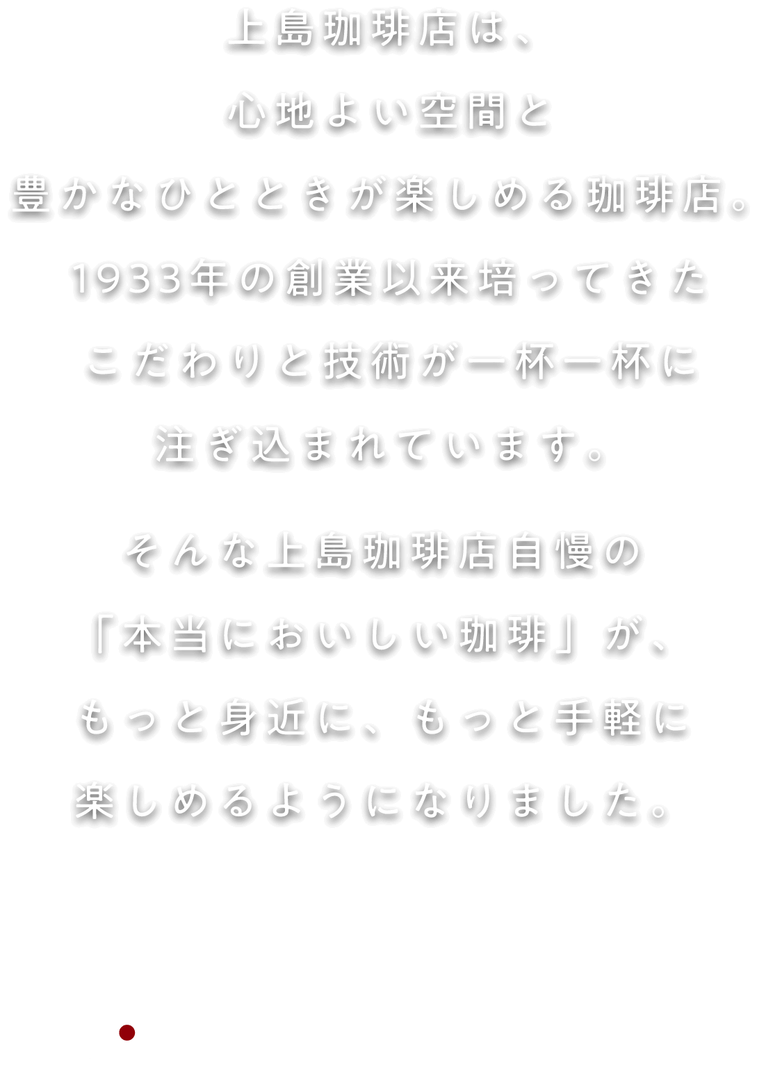 上島珈琲店は、心地よい空間と豊かなひとときが楽しめる珈琲店。1933年の創業以来培ってきたこだわりと技術が一杯一杯に注ぎ込まれています。そんな上島珈琲店自慢の「本当においしい珈琲」が、もっと身近に、もっと手軽に楽しめるようになりました。上島珈琲店