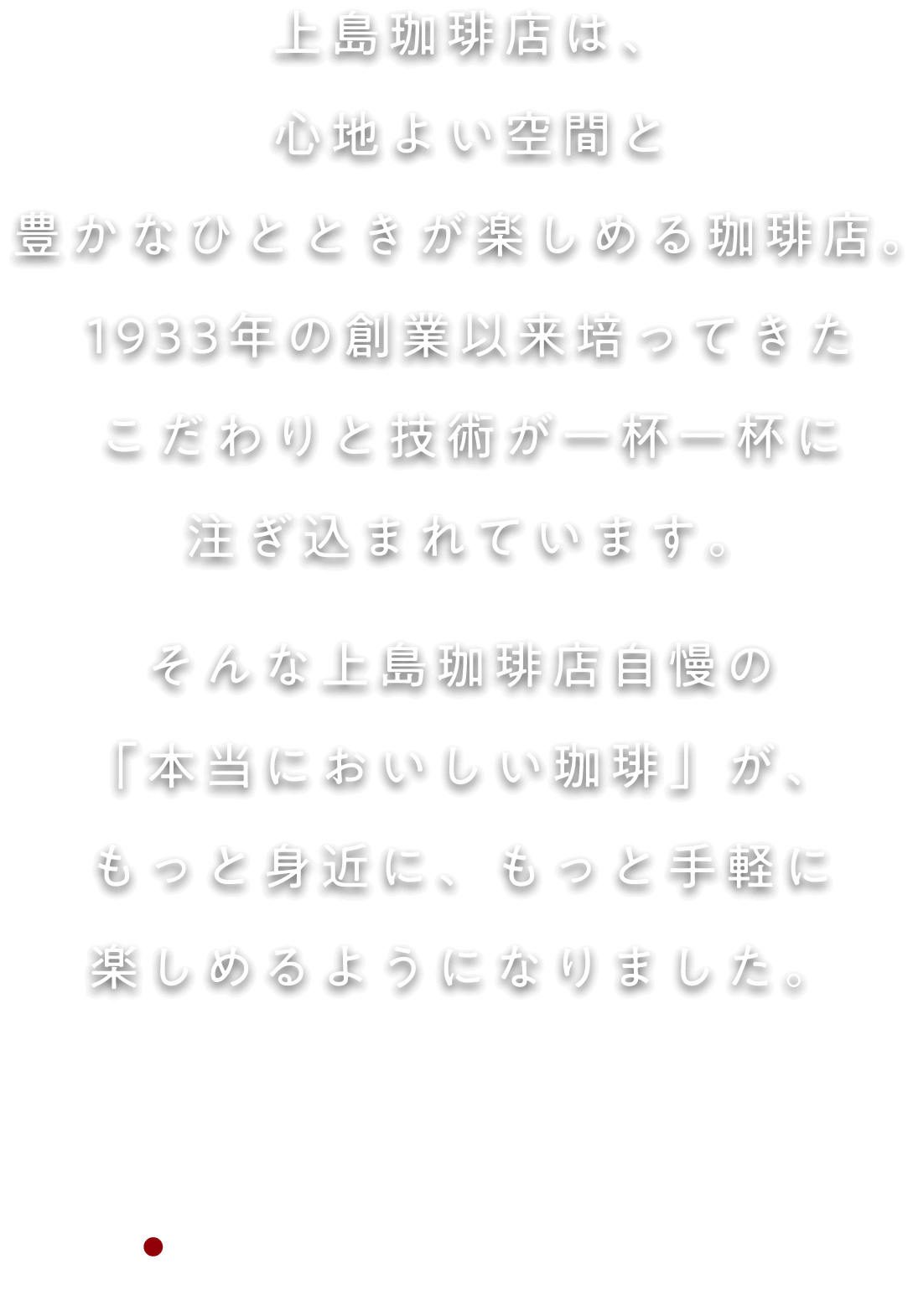 上島珈琲店は、心地よい空間と豊かなひとときが楽しめる大人のためのコーヒー専門店。1933年の創業以来培ってきたこだわりと技術が一杯一杯に注ぎ込まれています。そんな上島珈琲店自慢の「本当においしい珈琲」が、もっと身近に、もっと手軽に楽しめるようになりました。上島珈琲店