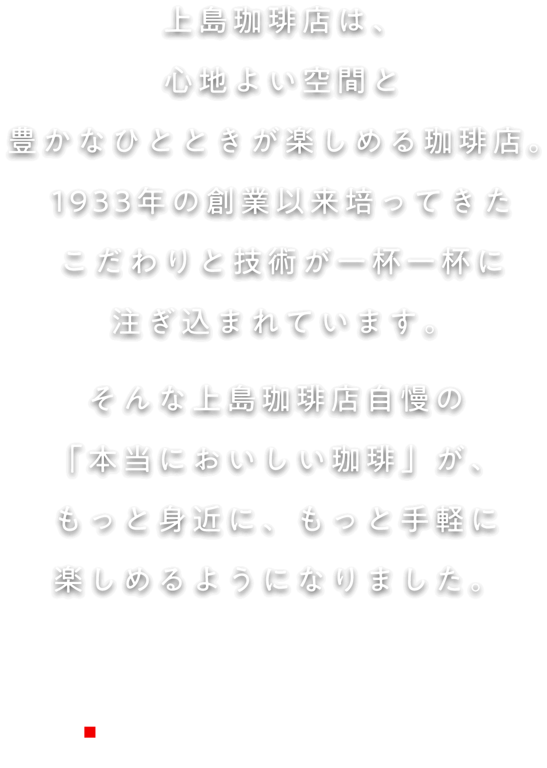 上島珈琲店は、心地よい空間と豊かなひとときが楽しめる珈琲店。1933年の創業以来培ってきたこだわりと技術が一杯一杯に注ぎ込まれています。そんな上島珈琲店自慢の「本当においしい珈琲」が、もっと身近に、もっと手軽に楽しめるようになりました。上島珈琲店